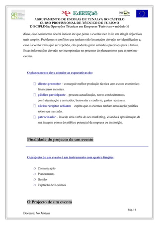 AGRUPAMENTO DE ESCOLAS DE PENALVA DO CASTELO
           CURSO PROFISSIONAL DE TÉCNICO DE TURISMO
     DISCIPLINA: Operações Técnicas em Empresas Turísticas – módulo 10

disso, esse documento deverá indicar até que ponto o evento teve êxito em atingir objectivos
mais amplos. Problemas e conflitos que tenham sido levantados deverão ser identificados e,
caso o evento tenha que ser repetido, eles poderão gerar subsídios preciosos para o futuro.
Essas informações deverão ser incorporadas no processo de planeamento para o próximo
evento.




  O planeamento deve atender as expectativas do:


           cliente-promotor – conseguir melhor produção técnica com custos económico-
             financeiros menores.
           público participante – procura actualização, novos conhecimentos,
             confraternização e amizades, bem-estar e conforto, gastos razoáveis.
           núcleo receptor sediante – espera que os eventos tenham uma acção positiva
             sobre seu mercado.
           patrocinador – investe uma verba do seu marketing, visando à aproximação da
             sua imagem com a do público potencial da empresa ou instituição.




  Finalidade do projecto de um evento



  O projecto de um evento é um instrumento com quatro funções:


           Comunicação
           Planeamento
           Gestão
           Captação de Recursos




  O Projecto de um evento
                                                                                    Pág. 14
Docente: Ivo Mateus
 