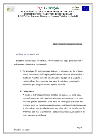 AGRUPAMENTO DE ESCOLAS DE PENALVA DO CASTELO
           CURSO PROFISSIONAL DE TÉCNICO DE TURISMO
     DISCIPLINA: Operações Técnicas em Empresas Turísticas – módulo 10




                                                  Fig.3 – Auditoria ou estudo do ambiente




   Análise da concorrência


   Para fazer uma análise da concorrência, é preciso analisar as forças que influenciam a
actividade da concorrência, entre as quais:


        Fornecedores: Os fornecedores de festivais e eventos especiais são os locais,
           artistas e recursos necessários para produzir shows, tais como a iluminação e a
           montagem. Aqui tem que se ter em consideração o preço, isto é, assegurar a
           continuidade do fornecimento de todo o tipo de materiais e equipamentos
           necessários para assegurar o evento a preços razoáveis.


        Compradores
           A missão do festival é proporcionar o melhor, e o melhor pode custar caro,
           resultando em preços mais elevados dos ingressos, os consumidores em massa
           concluem que uma determinada oferta não é um bom negócio e resolvem não
           prestigiar com a sua presença, para desespero dos organizadores e patrocinadores.
           A habilidade do responsável pelo marketing é saber, talvez por intuição, mas de
           preferência com base na experiência e na pesquisa de mercado, em que nível de
           preço surge essa sensibilidade.




                                                                                  Pág. 18
Docente: Ivo Mateus
 