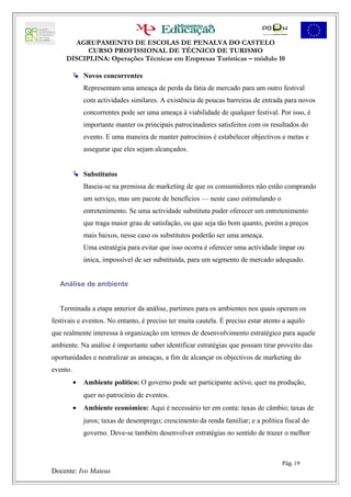AGRUPAMENTO DE ESCOLAS DE PENALVA DO CASTELO
           CURSO PROFISSIONAL DE TÉCNICO DE TURISMO
     DISCIPLINA: Operações Técnicas em Empresas Turísticas – módulo 10

           Novos concorrentes
              Representam uma ameaça de perda da fatia de mercado para um outro festival
              com actividades similares. A existência de poucas barreiras de entrada para novos
              concorrentes pode ser uma ameaça à viabilidade de qualquer festival. Por isso, é
              importante manter os principais patrocinadores satisfeitos com os resultados do
              evento. E uma maneira de manter patrocínios é estabelecer objectivos e metas e
              assegurar que eles sejam alcançados.


           Substitutos
              Baseia-se na premissa de marketing de que os consumidores não estão comprando
              um serviço, mas um pacote de benefícios — neste caso estimulando o
              entretenimento. Se uma actividade substituta puder oferecer um entretenimento
              que traga maior grau de satisfação, ou que seja tão bom quanto, porém a preços
              mais baixos, nesse caso os substitutos poderão ser uma ameaça.
              Uma estratégia para evitar que isso ocorra é oferecer uma actividade ímpar ou
              única, impossível de ser substituída, para um segmento de mercado adequado.


   Análise de ambiente


   Terminada a etapa anterior da análise, partimos para os ambientes nos quais operam os
festivais e eventos. No entanto, é preciso ter muita cautela. É preciso estar atento a aquilo
que realmente interessa à organização em termos de desenvolvimento estratégico para aquele
ambiente. Na análise é importante saber identificar estratégias que possam tirar proveito das
oportunidades e neutralizar as ameaças, a fim de alcançar os objectivos de marketing do
evento.
          •   Ambiente político: O governo pode ser participante activo, quer na produção,
              quer no patrocínio de eventos.
          •   Ambiente económico: Aqui é necessário ter em conta: taxas de câmbio; taxas de
              juros; taxas de desemprego; crescimento da renda familiar; e a política fiscal do
              governo. Deve-se também desenvolver estratégias no sentido de trazer o melhor



                                                                                     Pág. 19
Docente: Ivo Mateus
 