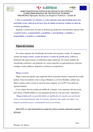 AGRUPAMENTO DE ESCOLAS DE PENALVA DO CASTELO
           CURSO PROFISSIONAL DE TÉCNICO DE TURISMO
     DISCIPLINA: Operações Técnicas em Empresas Turísticas – módulo 10

 2. Para o consumidor ou visitante, o evento especial é uma oportunidade para uma
actividade social, cultural ou de lazer fora do âmbito normal de escolhas ou além da
vivência quotidiana.
   Segundo o mesmo autor, de entre os atributos que propiciam uma atmosfera especial estão
o espírito festivo, a singularidade, a qualidade, a autenticidade, a tradição, a
hospitalidade, a temática e o simbolismo.




   Tipos de eventos

   Os eventos especiais são classificados de acordo com seu porte e escala. As categorias
comuns são mega eventos, eventos de marca e eventos de grande porte, embora as
definições não sejam exactas e as diferenças sejam imprecisas. Os eventos também são
classificados conforme o seu propósito ou o sector específico ao qual pertencem, como por
exemplo, eventos públicos, desportivos, turísticos ou corporativos.


   Mega eventos
   Mega eventos são aqueles cuja magnitude afecta economias inteiras e repercute nos media
globais. Entre eles podemos citar os Jogos Olímpicos e as Feiras Mundiais, embora seja
difícil a muitos outros eventos se encaixar nessa categoria. Getz (1997: 6) os define da
seguinte maneira:
   O seu volume deveria exceder um milhão de visitantes, o seu orçamento deveria ser de,
pelo menos, US$500 milhões e a sua reputação deveria ser a de um evento “imperdível”.
   Mega eventos, pela sua grandiosidade ou significado, são aqueles que produzem
níveis extraordinariamente altos de turismo, cobertura dos media, prestígio e um
impacto económico para a comunidade local ou de destino.


   Hall (1992: 5), outro pesquisador no campo de eventos e turismo, apresenta a seguinte
definição:




                                                                                    Pág. 2
Docente: Ivo Mateus
 