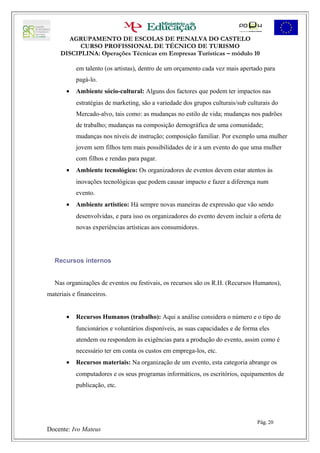 AGRUPAMENTO DE ESCOLAS DE PENALVA DO CASTELO
           CURSO PROFISSIONAL DE TÉCNICO DE TURISMO
     DISCIPLINA: Operações Técnicas em Empresas Turísticas – módulo 10

           em talento (os artistas), dentro de um orçamento cada vez mais apertado para
           pagá-lo.
       •   Ambiente sócio-cultural: Alguns dos factores que podem ter impactos nas
           estratégias de marketing, são a variedade dos grupos culturais/sub culturais do
           Mercado-alvo, tais como: as mudanças no estilo de vida; mudanças nos padrões
           de trabalho; mudanças na composição demográfica de uma comunidade;
           mudanças nos níveis de instrução; composição familiar. Por exemplo uma mulher
           jovem sem filhos tem mais possibilidades de ir a um evento do que uma mulher
           com filhos e rendas para pagar.
       •   Ambiente tecnológico: Os organizadores de eventos devem estar atentos às
           inovações tecnológicas que podem causar impacto e fazer a diferença num
           evento.
       •   Ambiente artístico: Há sempre novas maneiras de expressão que vão sendo
           desenvolvidas, e para isso os organizadores do evento devem incluir a oferta de
           novas experiências artísticas aos consumidores.




   Recursos internos


   Nas organizações de eventos ou festivais, os recursos são os R.H. (Recursos Humanos),
materiais e financeiros.


       •   Recursos Humanos (trabalho): Aqui a análise considera o número e o tipo de
           funcionários e voluntários disponíveis, as suas capacidades e de forma eles
           atendem ou respondem às exigências para a produção do evento, assim como é
           necessário ter em conta os custos em emprega-los, etc.
       •   Recursos materiais: Na organização de um evento, esta categoria abrange os
           computadores e os seus programas informáticos, os escritórios, equipamentos de
           publicação, etc.




                                                                                 Pág. 20
Docente: Ivo Mateus
 