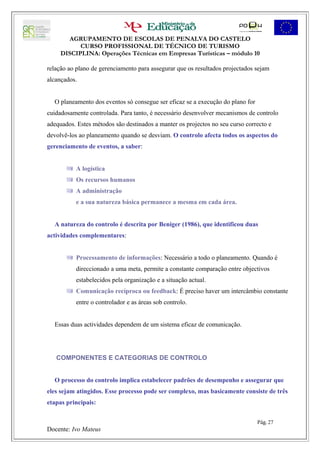AGRUPAMENTO DE ESCOLAS DE PENALVA DO CASTELO
           CURSO PROFISSIONAL DE TÉCNICO DE TURISMO
     DISCIPLINA: Operações Técnicas em Empresas Turísticas – módulo 10

relação ao plano de gerenciamento para assegurar que os resultados projectados sejam
alcançados.


  O planeamento dos eventos só consegue ser eficaz se a execução do plano for
cuidadosamente controlada. Para tanto, é necessário desenvolver mecanismos de controlo
adequados. Estes métodos são destinados a manter os projectos no seu curso correcto e
devolvê-los ao planeamento quando se desviam. O controlo afecta todos os aspectos do
gerenciamento de eventos, a saber:


        A logística
        Os recursos humanos
        A administração
           e a sua natureza básica permanece a mesma em cada área.


  A natureza do controlo é descrita por Beniger (1986), que identificou duas
actividades complementares:


        Processamento de informações: Necessário a todo o planeamento. Quando é
           direccionado a uma meta, permite a constante comparação entre objectivos
           estabelecidos pela organização e a situação actual.
        Comunicação recíproca ou feedback: É preciso haver um intercâmbio constante
           entre o controlador e as áreas sob controlo.


  Essas duas actividades dependem de um sistema eficaz de comunicação.




   COMPONENTES E CATEGORIAS DE CONTROLO


  O processo do controlo implica estabelecer padrões de desempenho e assegurar que
eles sejam atingidos. Esse processo pode ser complexo, mas basicamente consiste de três
etapas principais:


                                                                                Pág. 27
Docente: Ivo Mateus
 