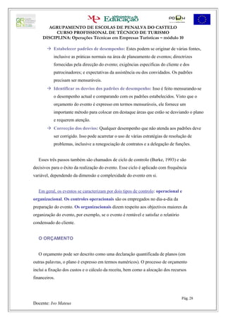 AGRUPAMENTO DE ESCOLAS DE PENALVA DO CASTELO
           CURSO PROFISSIONAL DE TÉCNICO DE TURISMO
     DISCIPLINA: Operações Técnicas em Empresas Turísticas – módulo 10

        Estabelecer padrões de desempenho: Estes podem se originar de várias fontes,
           inclusive as práticas normais na área de planeamento de eventos; directrizes
           fornecidas pela direcção do evento; exigências específicas do cliente e dos
           patrocinadores; e expectativas da assistência ou dos convidados. Os padrões
           precisam ser mensuráveis.
        Identificar os desvios dos padrões de desempenho: Isso é feito mensurando-se
           o desempenho actual e comparando com os padrões estabelecidos. Visto que o
           orçamento do evento é expresso em termos mensuráveis, ele fornece um
           importante método para colocar em destaque áreas que estão se desviando o plano
           e requerem atenção.
        Correcção dos desvios: Qualquer desempenho que não atenda aos padrões deve
           ser corrigido. Isso pode acarretar o uso de várias estratégias de resolução de
           problemas, inclusive a renegociação de contratos e a delegação de funções.


   Esses três passos também são chamados de ciclo de controlo (Burke, 1993) e são
decisivos para o êxito da realização do evento. Esse ciclo é aplicado com frequência
variável, dependendo da dimensão e complexidade do evento em si.


   Em geral, os eventos se caracterizam por dois tipos de controlo: operacional e
organizacional. Os controles operacionais são os empregados no dia-a-dia da
preparação do evento. Os organizacionais dizem respeito aos objectivos maiores da
organização do evento, por exemplo, se o evento é rentável e satisfaz o relatório
condensado do cliente.


   O ORÇAMENTO


   O orçamento pode ser descrito como uma declaração quantificada de planos (em
outras palavras, o plano é expresso em termos numéricos). O processo de orçamento
inclui a fixação dos custos e o cálculo da receita, bem como a alocação dos recursos
financeiros.



                                                                                    Pág. 28
Docente: Ivo Mateus
 