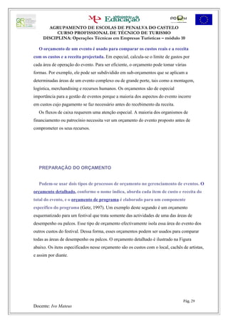 AGRUPAMENTO DE ESCOLAS DE PENALVA DO CASTELO
           CURSO PROFISSIONAL DE TÉCNICO DE TURISMO
     DISCIPLINA: Operações Técnicas em Empresas Turísticas – módulo 10

   O orçamento de um evento é usado para comparar os custos reais e a receita
com os custos e a receita projectada. Em especial, calcula-se o limite de gastos por
cada área de operação do evento. Para ser eficiente, o orçamento pode tomar várias
formas. Por exemplo, ele pode ser subdividido em sub-orçamentos que se aplicam a
determinadas áreas de um evento complexo ou de grande porte, tais como a montagem,
logística, merchandising e recursos humanos. Os orçamentos são de especial
importância para a gestão de eventos porque a maioria dos aspectos do evento incorre
em custos cujo pagamento se faz necessário antes do recebimento da receita.
   Os fluxos de caixa requerem uma atenção especial. A maioria dos organismos de
financiamento ou patrocínio necessita ver um orçamento do evento proposto antes de
comprometer os seus recursos.




   PREPARAÇÃO DO ORÇAMENTO


   Podem-se usar dois tipos de processos de orçamento no gerenciamento de eventos. O
orçamento detalhado, conforme o nome indica, aborda cada item de custo e receita do
total do evento, e o orçamento de programa é elaborado para um componente
específico do programa (Getz, 1997). Um exemplo deste segundo é um orçamento
esquematizado para um festival que trata somente das actividades de uma das áreas de
desempenho ou palcos. Esse tipo de orçamento efectivamente isola essa área do evento dos
outros custos do festival. Dessa forma, esses orçamentos podem ser usados para comparar
todas as áreas de desempenho ou palcos. O orçamento detalhado é ilustrado na Figura
abaixo. Os itens especificados nesse orçamento são os custos com o local, cachês de artistas,
e assim por diante.




                                                                                 Pág. 29
Docente: Ivo Mateus
 