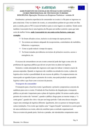 AGRUPAMENTO DE ESCOLAS DE PENALVA DO CASTELO
           CURSO PROFISSIONAL DE TÉCNICO DE TURISMO
     DISCIPLINA: Operações Técnicas em Empresas Turísticas – módulo 10

  Geralmente a primeira experiência do consumidor no evento é a fila para os ingressos ou
para estacionar. Uma vez dentro do evento, os consumidores podem ter que entrar em filas
para a comida, para os WCs (casas de banho) e para os seus lugares ou cadeiras. Sendo assim
também é necessário haver uma logística da fila para um melhor controlo e para que tudo
corra da melhor forma, onde é necessário ter em conta certos factores, como por
exemplo:
        Se foram afixados avisos, inclusive os de tempo de espera previsto;
        Se existem um número adequado de recepcionistas, controladores de multidões,
           bilheteiros e seguranças;
        Como se pode reduzir o tempo de espera;
        Se foram tomadas providências em termos de primeiros socorros, acesso e
           emergência, etc.


  O excesso de consumidores em um evento comercial pode dar lugar a uma série de
problemas de segurança pública que devem ser previstos no plano de logística.
  Somente a venda antecipada dos ingressos será capaz de indicar o número exacto de
pessoas esperadas. Quando os ingressos são vendidos na entrada do evento, o plano de
logística deve incluir a possibilidade de um excesso de público. O comparecimento em
massa pode ser agradável para o promotor do evento, mas pode produzir um pesadelo
logístico sobre o que fazer com o excesso de pessoas.
  Transporte do consumidor
  O transporte para o local do evento é geralmente o primeiro compromisso concreto da
audiência para com o evento. O método de fixar horários de chegada para o transporte
público ou privado é importante para o plano de logística global. Os termos usados pelos
gerentes de eventos são “torrente”, quando o público chega quase ao mesmo tempo, e “a
conta-gotas”, quando eles vêm e vão por um longo período. Cada uma dessas situações
requer uma estratégia de logística diferente. Igualmente, deve-se pensar no transporte para
outras instalações. Um evento que implica uma “viagem forçada” aumentará os custos gerais
de uma conferência ou evento, além de contribuir para a confusão organizacional.
Para os eventos de grande porte, festivais e paradas, são introduzidos componentes mais



                                                                                  Pág. 34
Docente: Ivo Mateus
 