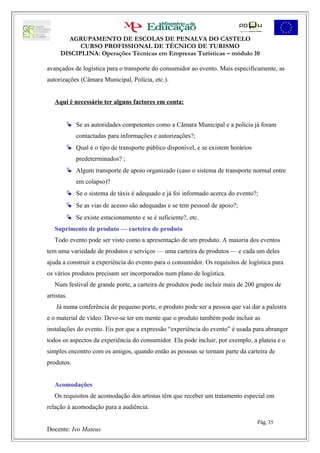 AGRUPAMENTO DE ESCOLAS DE PENALVA DO CASTELO
            CURSO PROFISSIONAL DE TÉCNICO DE TURISMO
      DISCIPLINA: Operações Técnicas em Empresas Turísticas – módulo 10

avançados de logística para o transporte do consumidor ao evento. Mais especificamente, as
autorizações (Câmara Municipal, Polícia, etc.).


   Aqui é necessário ter alguns factores em conta:


         Se as autoridades competentes como a Câmara Municipal e a polícia já foram
            contactadas para informações e autorizações?;
         Qual é o tipo de transporte público disponível, e se existem horários
            predeterminados? ;
         Algum transporte de apoio organizado (caso o sistema de transporte normal entre
            em colapso)?
         Se o sistema de táxis é adequado e já foi informado acerca do evento?;
         Se as vias de acesso são adequadas e se tem pessoal de apoio?;
         Se existe estacionamento e se é suficiente?, etc.
   Suprimento de produto — carteira de produto
   Todo evento pode ser visto como a apresentação de um produto. A maioria dos eventos
tem uma variedade de produtos e serviços — uma carteira de produtos — e cada um deles
ajuda a construir a experiência do evento para o consumidor. Os requisitos de logística para
os vários produtos precisam ser incorporados num plano de logística.
   Num festival de grande porte, a carteira de produtos pode incluir mais de 200 grupos de
artistas.
    Já numa conferência de pequeno porte, o produto pode ser a pessoa que vai dar a palestra
e o material de vídeo. Deve-se ter em mente que o produto também pode incluir as
instalações do evento. Eis por que a expressão “experiência do evento” é usada para abranger
todos os aspectos da experiência do consumidor. Ela pode incluir, por exemplo, a plateia e o
simples encontro com os amigos, quando então as pessoas se tornam parte da carteira de
produtos.


   Acomodações
   Os requisitos de acomodação dos artistas têm que receber um tratamento especial em
relação à acomodação para a audiência.

                                                                                  Pág. 35
Docente: Ivo Mateus
 