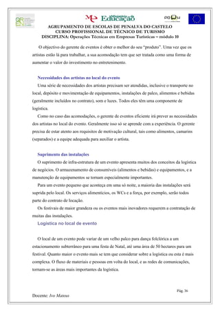 AGRUPAMENTO DE ESCOLAS DE PENALVA DO CASTELO
           CURSO PROFISSIONAL DE TÉCNICO DE TURISMO
     DISCIPLINA: Operações Técnicas em Empresas Turísticas – módulo 10

   O objectivo do gerente de eventos é obter o melhor do seu “produto”. Uma vez que os
artistas estão lá para trabalhar, a sua acomodação tem que ser tratada como uma forma de
aumentar o valor do investimento no entretenimento.


   Necessidades dos artistas no local do evento
   Uma série de necessidades dos artistas precisam ser atendidas, inclusive o transporte no
local, depósito e movimentação de equipamentos, instalações de palco, alimentos e bebidas
(geralmente incluídos no contrato), som e luzes. Todos eles têm uma componente de
logística.
   Como no caso das acomodações, o gerente de eventos eficiente irá prever as necessidades
dos artistas no local do evento. Geralmente isso só se aprende com a experiência. O gerente
precisa de estar atento aos requisitos de motivação cultural, tais como alimentos, camarins
(separados) e a equipe adequada para auxiliar o artista.


   Suprimento das instalações
   O suprimento de infra-estrutura de um evento apresenta muitos dos conceitos da logística
de negócios. O armazenamento de consumíveis (alimentos e bebidas) e equipamentos, e a
manutenção de equipamentos se tornam especialmente importantes.
   Para um evento pequeno que aconteça em uma só noite, a maioria das instalações será
suprida pelo local. Os serviços alimentícios, os WCs e a força, por exemplo, serão todos
parte do contrato de locação.
   Os festivais de maior grandeza ou os eventos mais inovadores requerem a contratação de
muitas das instalações.
   Logística no local de evento


   O local de um evento pode variar de um velho palco para dança folclórica a um
estacionamento subterrâneo para uma festa de Natal, até uma área de 50 hectares para um
festival. Quanto maior o evento mais se tem que considerar sobre a logística ou esta é mais
complexa. O fluxo de materiais e pessoas em volta do local, e as redes de comunicações,
tornam-se as áreas mais importantes da logística.



                                                                                  Pág. 36
Docente: Ivo Mateus
 