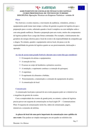 AGRUPAMENTO DE ESCOLAS DE PENALVA DO CASTELO
           CURSO PROFISSIONAL DE TÉCNICO DE TURISMO
     DISCIPLINA: Operações Técnicas em Empresas Turísticas – módulo 10

  Fluxo
  Nos festivais e eventos maiores, o movimento da audiência, voluntários, artistas e
equipamentos pode tomar mais tempo e esforço do gerente ou gestor de logística do que a
preparação para o evento, sobretudo quando o local é complexo ou com múltiplas sedes e
com uma grande audiência. Durante a preparação para um evento, muitos dos componentes
de logística podem ficar a cargo das firmas contratadas. Por exemplo, o deslocamento dos
geradores de energia eléctrica para o local do evento é da responsabilidade da companhia que
o alugou. No entanto, quando o equipamento está no local, ele passa a ser da
responsabilidade do gerente de logística quanto ao seu posicionamento, deslocação e
operação.


  As vias de acesso num grande festival e durante um evento têm que considerar:
        O transporte de artistas e equipamentos;
        A remoção do lixo;
        O acesso ao corpo de bombeiros e primeiros socorros;
        A instalação, o suprimento contínuo e a remoção de quiosques;
        A segurança;
        O suprimento de alimentos e bebidas;
        Posicionamento, a manutenção e a remoção do equipamento de palco;
        A comunicação do local.


  Comunicação
  A comunicação local para o pessoal de um evento pequeno pode ser o telemóvel ou
o megafone do gerente de eventos.
  Com a complexidade dos eventos de grande porte, no entanto, o plano de logística
precisa prever um esquema de comunicações no local (sigla CP — Communications
Plot). O esquema de comunicações inclui fax, rádios de comunicação, pagers,
telemóveis e extensões de telefone.


  As placas do local são uma parte importante da comunicação com o público de
um evento. Elas podem ser simples mensagens em um quadro no refeitório dos
                                                                                Pág. 37
Docente: Ivo Mateus
 