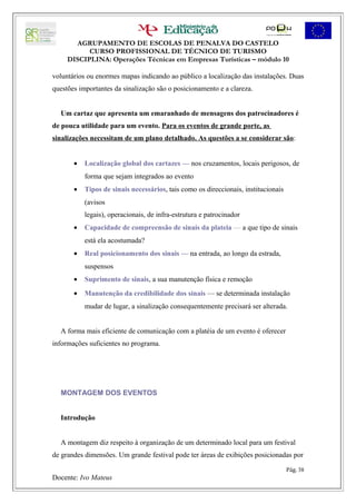 AGRUPAMENTO DE ESCOLAS DE PENALVA DO CASTELO
           CURSO PROFISSIONAL DE TÉCNICO DE TURISMO
     DISCIPLINA: Operações Técnicas em Empresas Turísticas – módulo 10

voluntários ou enormes mapas indicando ao público a localização das instalações. Duas
questões importantes da sinalização são o posicionamento e a clareza.


  Um cartaz que apresenta um emaranhado de mensagens dos patrocinadores é
de pouca utilidade para um evento. Para os eventos de grande porte, as
sinalizações necessitam de um plano detalhado. As questões a se considerar são:


       •   Localização global dos cartazes — nos cruzamentos, locais perigosos, de
           forma que sejam integrados ao evento
       •   Tipos de sinais necessários, tais como os direccionais, institucionais
           (avisos
           legais), operacionais, de infra-estrutura e patrocinador
       •   Capacidade de compreensão de sinais da plateia — a que tipo de sinais
           está ela acostumada?
       •   Real posicionamento dos sinais — na entrada, ao longo da estrada,
           suspensos
       •   Suprimento de sinais, a sua manutenção física e remoção
       •   Manutenção da credibilidade dos sinais — se determinada instalação
           mudar de lugar, a sinalização consequentemente precisará ser alterada.


  A forma mais eficiente de comunicação com a platéia de um evento é oferecer
informações suficientes no programa.




  MONTAGEM DOS EVENTOS


  Introdução


  A montagem diz respeito à organização de um determinado local para um festival
de grandes dimensões. Um grande festival pode ter áreas de exibições posicionadas por

                                                                                    Pág. 38
Docente: Ivo Mateus
 