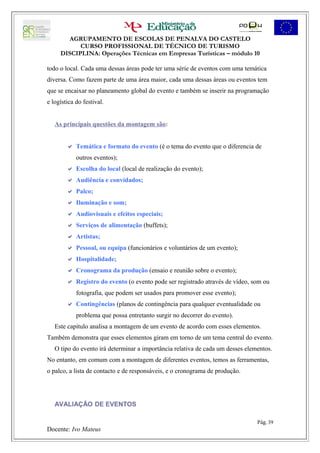 AGRUPAMENTO DE ESCOLAS DE PENALVA DO CASTELO
           CURSO PROFISSIONAL DE TÉCNICO DE TURISMO
     DISCIPLINA: Operações Técnicas em Empresas Turísticas – módulo 10

todo o local. Cada uma dessas áreas pode ter uma série de eventos com uma temática
diversa. Como fazem parte de uma área maior, cada uma dessas áreas ou eventos tem
que se encaixar no planeamento global do evento e também se inserir na programação
e logística do festival.


   As principais questões da montagem são:


         Temática e formato do evento (é o tema do evento que o diferencia de
            outros eventos);
         Escolha do local (local de realização do evento);
         Audiência e convidados;
         Palco;
         Iluminação e som;
         Audiovisuais e efeitos especiais;
         Serviços de alimentação (buffets);
         Artistas;
         Pessoal, ou equipa (funcionários e voluntários de um evento);
         Hospitalidade;
         Cronograma da produção (ensaio e reunião sobre o evento);
         Registro do evento (o evento pode ser registrado através de vídeo, som ou
            fotografia, que podem ser usados para promover esse evento);
         Contingências (planos de contingência para qualquer eventualidade ou
            problema que possa entretanto surgir no decorrer do evento).
   Este capítulo analisa a montagem de um evento de acordo com esses elementos.
Também demonstra que esses elementos giram em torno de um tema central do evento.
   O tipo do evento irá determinar a importância relativa de cada um desses elementos.
No entanto, em comum com a montagem de diferentes eventos, temos as ferramentas,
o palco, a lista de contacto e de responsáveis, e o cronograma de produção.




   AVALIAÇÃO DE EVENTOS

                                                                                Pág. 39
Docente: Ivo Mateus
 