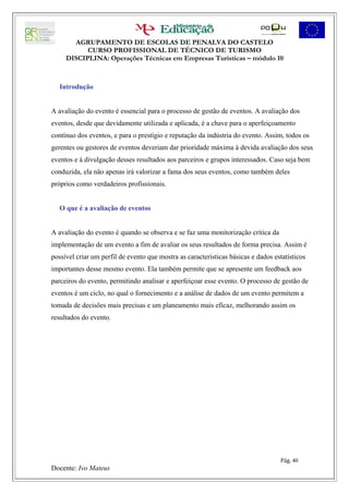 AGRUPAMENTO DE ESCOLAS DE PENALVA DO CASTELO
           CURSO PROFISSIONAL DE TÉCNICO DE TURISMO
     DISCIPLINA: Operações Técnicas em Empresas Turísticas – módulo 10



   Introdução


A avaliação do evento é essencial para o processo de gestão de eventos. A avaliação dos
eventos, desde que devidamente utilizada e aplicada, é a chave para o aperfeiçoamento
contínuo dos eventos, e para o prestígio e reputação da indústria do evento. Assim, todos os
gerentes ou gestores de eventos deveriam dar prioridade máxima à devida avaliação dos seus
eventos e à divulgação desses resultados aos parceiros e grupos interessados. Caso seja bem
conduzida, ela não apenas irá valorizar a fama dos seus eventos, como também deles
próprios como verdadeiros profissionais.


   O que é a avaliação de eventos


A avaliação do evento é quando se observa e se faz uma monitorização crítica da
implementação de um evento a fim de avaliar os seus resultados de forma precisa. Assim é
possível criar um perfil de evento que mostra as características básicas e dados estatísticos
importantes desse mesmo evento. Ela também permite que se apresente um feedback aos
parceiros do evento, permitindo analisar e aperfeiçoar esse evento. O processo de gestão de
eventos é um ciclo, no qual o fornecimento e a análise de dados de um evento permitem a
tomada de decisões mais precisas e um planeamento mais eficaz, melhorando assim os
resultados do evento.




                                                                                   Pág. 40
Docente: Ivo Mateus
 