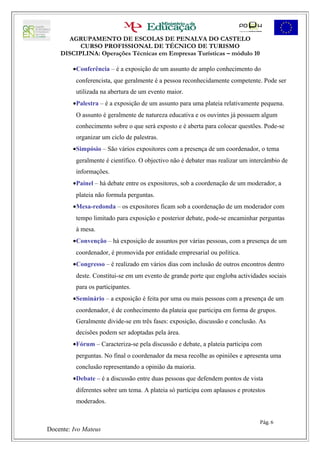 AGRUPAMENTO DE ESCOLAS DE PENALVA DO CASTELO
          CURSO PROFISSIONAL DE TÉCNICO DE TURISMO
    DISCIPLINA: Operações Técnicas em Empresas Turísticas – módulo 10

         •Conferência – é a exposição de um assunto de amplo conhecimento do
          conferencista, que geralmente é a pessoa reconhecidamente competente. Pode ser
          utilizada na abertura de um evento maior.
         •Palestra – é a exposição de um assunto para uma plateia relativamente pequena.
          O assunto é geralmente de natureza educativa e os ouvintes já possuem algum
          conhecimento sobre o que será exposto e é aberta para colocar questões. Pode-se
          organizar um ciclo de palestras.
         •Simpósio – São vários expositores com a presença de um coordenador, o tema
          geralmente é científico. O objectivo não é debater mas realizar um intercâmbio de
          informações.
         •Painel – há debate entre os expositores, sob a coordenação de um moderador, a
          plateia não formula perguntas.
         •Mesa-redonda – os expositores ficam sob a coordenação de um moderador com
          tempo limitado para exposição e posterior debate, pode-se encaminhar perguntas
          à mesa.
         •Convenção – há exposição de assuntos por várias pessoas, com a presença de um
          coordenador, é promovida por entidade empresarial ou política.
         •Congresso – é realizado em vários dias com inclusão de outros encontros dentro
          deste. Constitui-se em um evento de grande porte que engloba actividades sociais
          para os participantes.
         •Seminário – a exposição é feita por uma ou mais pessoas com a presença de um
          coordenador, é de conhecimento da plateia que participa em forma de grupos.
          Geralmente divide-se em três fases: exposição, discussão e conclusão. As
          decisões podem ser adoptadas pela área.
         •Fórum – Caracteriza-se pela discussão e debate, a plateia participa com
          perguntas. No final o coordenador da mesa recolhe as opiniões e apresenta uma
          conclusão representando a opinião da maioria.
         •Debate – é a discussão entre duas pessoas que defendem pontos de vista
          diferentes sobre um tema. A plateia só participa com aplausos e protestos
          moderados.


                                                                                Pág. 6
Docente: Ivo Mateus
 