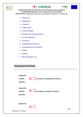AGRUPAMENTO DE ESCOLAS DE PENALVA DO CASTELO
          CURSO PROFISSIONAL DE TÉCNICO DE TURISMO
    DISCIPLINA: Operações Técnicas em Empresas Turísticas – módulo 10

          • Churrasco
          • Happy hour
          • Cocktails
          • Coffee break
          • Café da Manhã
          • Inauguração de Espaço Físico
          • Evento Desportivo
          • Excursões
          • Lançamento de um livro
          • Lançamento de um Produto
          • Leilões
          • Desfiles
          • Dias Específicos, etc.




  Tamanhos de Eventos



        •pequenos
        •médios                 em relação à quantidade de pessoas
        •grandes


        •pequenos
        •médios                 em relação ao tempo de duração
        •grandes




        •pequenos


                                                                        Pág. 8
Docente: Ivo Mateus
 