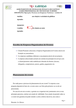 AGRUPAMENTO DE ESCOLAS DE PENALVA DO CASTELO
           CURSO PROFISSIONAL DE TÉCNICO DE TURISMO
     DISCIPLINA: Operações Técnicas em Empresas Turísticas – módulo 10

         •médios                  em relação à variedade de públicos
         •grandes


         •pequenos
         • médios                 em relação ao custo
         •grandes




   Escolha da Empresa Organizadora de Eventos

        Cliente/Promotor selecciona a Empresa Organizadora de Eventos através de
           licitação ou concorrência.
        As empresas candidatas elaboram a sua proposta através de um projecto.
        A empresa seleccionada assinará um contrato de prestação de serviços com
           o cliente/promotor onde estabelecerá cláusulas de direitos, deveres,
           obrigações, compromissos, prazos, ganhos, pagamentos etc.




   Planeamento do evento



   Por onde passa o processo de planeamento de um evento? A resposta a essa
pergunta depende do facto de o evento estar a ser feito pela primeira vez ou de ser
preexistente.
   No caso de um novo evento, o gerente ou o organizar terá, juntamente com os seus
principais parceiros, realizar um estudo de viabilidade. Esse estudo irá permitir saber se
o evento tem garantias de poder atender a certos critérios decisivos, tais como o

                                                                                      Pág. 9
Docente: Ivo Mateus
 