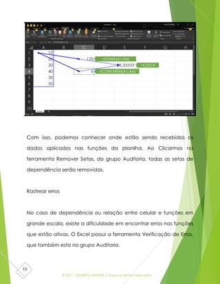 © 2017 - GILBERTO MENDES | Todos os direitos reservados
10
Com isso, podemos conhecer onde estão sendo recebidos os
dados aplicados nas funções da planilha. Ao Clicarmos na
ferramenta Remover Setas, do grupo Auditoria, todas as setas de
dependência serão removidas.
Rastrear erros
No caso de dependência ou relação entre celular e funções em
grande escala, existe a dificuldade em encontrar erros nas funções
que estão ativas. O Excel possui a ferramenta Verificação de Erros,
que também esta no grupo Auditoria.
 