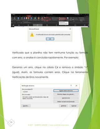 © 2017 - GILBERTO MENDES | Todos os direitos reservados
11
Verificado que a planilha não tem nenhuma função ou formula
com erro, a analise é concluída rapidamente. Por exemplo:
Geramos um erro, clique na célula C4 e remova o símbolo “=”
(igual). Assim, as formulas contem erros. Clique na ferramenta
Verificação de Erros novamente.
 