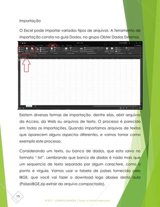 © 2017 - GILBERTO MENDES | Todos os direitos reservados
15
Importação
O Excel pode importar variados tipos de arquivos. A ferramenta de
importação consta na guia Dados, no grupo Obter Dados Externos.
Existem diversas formas de importação, dentre elas, abrir arquivos
do Access, da Web ou arquivos de texto. O processo é parecido
em todas as importações. Quando importamos arquivos de textos
que aparecem alguns aspectos diferentes, e vamos tomar como
exemplo este processo.
Considerando um texto, ou banco de dados, que esta salvo no
formato “.txt”. Lembrando que banco de dados é nada mais que
um sequencia de texto separado por algum caractere, como o
ponto e virgula. Vamos usar a tabela de países fornecida pelo
IBGE, que você vai fazer o download logo abaixo desta aula
(PaisesIBGE.zip extrair do arquivo compactado).
 