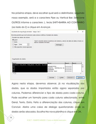 © 2017 - GILBERTO MENDES | Todos os direitos reservados
19
Na próxima etapa, deve escolher qual será o delimitador, seguindo
nosso exemplo, será a o caractere Pipe ou Vertical Bar. Selecione
OUTROS informe o caractere |, tecla SHIFT+BARRA AO CONTRÁRIO
(ao lado do Z) e clique em Avançar.
Agora nesta etapa, devemos observar, já na visualização dos
dados, que os dados importados estão agora separados por
colunas. Podemos diferenciar o tipo de dados para cada coluna.
Pode escolher um formato para cada coluna selecionada, entre
Geral, Texto, Data. Feito a diferenciação das colunas, clique em
Concluir. Abrira uma caixa de dialogo questionando onde os
dados serão alocados. Escolha Na nova planilha e clique em OK.
 