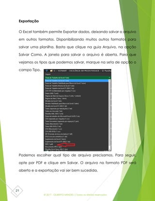 © 2017 - GILBERTO MENDES | Todos os direitos reservados
21
Exportação
O Excel também permite Exportar dados, deixando salvar o arquivo
em outros formatos. Disponibilizando muitos outros formatos para
salvar uma planilha. Basta que clique na guia Arquivo, na opção
Salvar Como. A janela para salvar o arquivo é aberta. Para que
vejamos os tipos que podemos salvar, marque na seta de opção o
campo Tipo.
Podemos escolher qual tipo de arquivo precisamos. Para seguir,
opte por PDF e clique em Salvar. O arquivo no formato PDF será
aberto e a exportação vai ser bem sucedida.
 