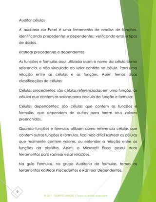 © 2017 - GILBERTO MENDES | Todos os direitos reservados
6
Auditar células
A auditoria do Excel é uma ferramenta de analise de funções,
identificando precedentes e dependentes, verificando erros e tipos
de dados.
Rastrear precedentes e dependentes
As funções e formulas aqui utilizada usam o nome da célula como
referencia, e não vinculada ao valor contido na célula. Para uma
relação entre as células e as funções. Assim temos duas
classificações de células:
Células precedentes: são células referenciadas em uma função, as
células que contem os valores para calculo da função e formula;
Células dependentes: são células que contem as funções e
formulas, que dependem de outras para terem seus valores
preenchidos.
Quando funções e formulas utilizam como referencia células que
contem outras funções e formulas, fica mais difícil rastrear as células
que realmente contem valores, ou entender a relação entre as
funções da planilha. Assim, o Microsoft Excel possui duas
ferramentas para rastrear essas relações.
Na guia Formulas, no grupo Auditoria de formulas, temos as
ferramentas Rastrear Precedentes e Rastrear Dependentes.
 