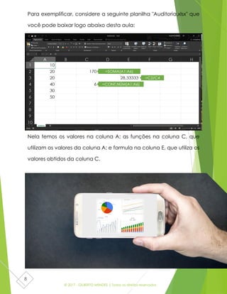 © 2017 - GILBERTO MENDES | Todos os direitos reservados
8
Para exemplificar, considere a seguinte planilha "Auditoria.xlsx" que
você pode baixar logo abaixo desta aula:
Nela temos os valores na coluna A; as funções na coluna C, que
utilizam os valores da coluna A; e formula na coluna E, que utiliza os
valores obtidos da coluna C.
 