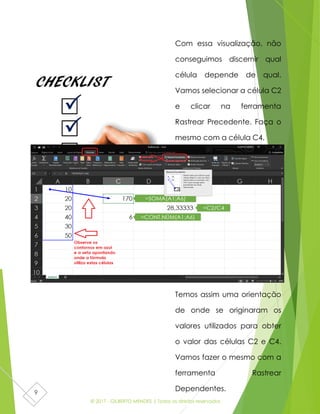 © 2017 - GILBERTO MENDES | Todos os direitos reservados
9
Com essa visualização, não
conseguimos discernir qual
célula depende de qual.
Vamos selecionar a célula C2
e clicar na ferramenta
Rastrear Precedente. Faça o
mesmo com a célula C4.
Temos assim uma orientação
de onde se originaram os
valores utilizados para obter
o valor das células C2 e C4.
Vamos fazer o mesmo com a
ferramenta Rastrear
Dependentes.
 