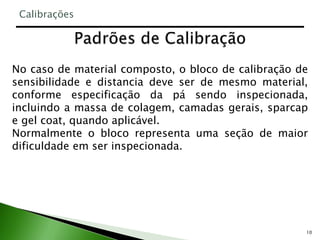 10
No caso de material composto, o bloco de calibração de
sensibilidade e distancia deve ser de mesmo material,
conforme especificação da pá sendo inspecionada,
incluindo a massa de colagem, camadas gerais, sparcap
e gel coat, quando aplicável.
Normalmente o bloco representa uma seção de maior
dificuldade em ser inspecionada.
Calibrações
 