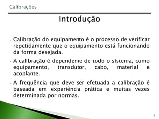 12
• Calibração do equipamento é o processo de verificar
repetidamente que o equipamento está funcionando
da forma desejada.
• A calibração é dependente de todo o sistema, como
equipamento, transdutor, cabo, material e
acoplante.
• A frequência que deve ser efetuada a calibração é
baseada em experiência prática e muitas vezes
determinada por normas.
Calibrações
 