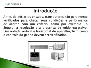 13
Antes de iniciar os ensaios, transdutores são geralmente
verificados para checar suas condições e performance
de acordo com um critério, como por exemplo o
ângulo, a resolução e a presença de ruído excessivo.
Linearidade vertical e horizontal do aparelho, bem como
o controle do ganho devem ser verificados.
Calibrações
 