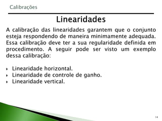 14
A calibração das linearidades garantem que o conjunto
esteja respondendo de maneira minimamente adequada.
Essa calibração deve ter a sua regularidade definida em
procedimento. A seguir pode ser visto um exemplo
dessa calibração:
 Linearidade horizontal.
 Linearidade de controle de ganho.
 Linearidade vertical.
Calibrações
 