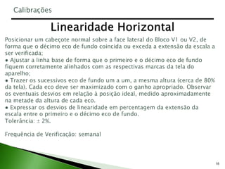 16
Posicionar um cabeçote normal sobre a face lateral do Bloco V1 ou V2, de
forma que o décimo eco de fundo coincida ou exceda a extensão da escala a
ser verificada;
● Ajustar a linha base de forma que o primeiro e o décimo eco de fundo
fiquem corretamente alinhados com as respectivas marcas da tela do
aparelho;
● Trazer os sucessivos eco de fundo um a um, a mesma altura (cerca de 80%
da tela). Cada eco deve ser maximizado com o ganho apropriado. Observar
os eventuais desvios em relação à posição ideal, medido aproximadamente
na metade da altura de cada eco.
● Expressar os desvios de linearidade em percentagem da extensão da
escala entre o primeiro e o décimo eco de fundo.
Tolerância:  2%.
Frequência de Verificação: semanal
Calibrações
 