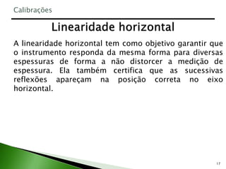 17
A linearidade horizontal tem como objetivo garantir que
o instrumento responda da mesma forma para diversas
espessuras de forma a não distorcer a medição de
espessura. Ela também certifica que as sucessivas
reflexões apareçam na posição correta no eixo
horizontal.
Calibrações
 