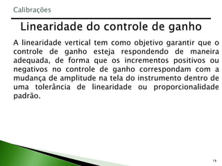 18
A linearidade vertical tem como objetivo garantir que o
controle de ganho esteja respondendo de maneira
adequada, de forma que os incrementos positivos ou
negativos no controle de ganho correspondam com a
mudança de amplitude na tela do instrumento dentro de
uma tolerância de linearidade ou proporcionalidade
padrão.
Calibrações
 