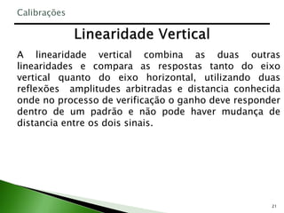 21
A linearidade vertical combina as duas outras
linearidades e compara as respostas tanto do eixo
vertical quanto do eixo horizontal, utilizando duas
reflexões amplitudes arbitradas e distancia conhecida
onde no processo de verificação o ganho deve responder
dentro de um padrão e não pode haver mudança de
distancia entre os dois sinais.
Calibrações
 