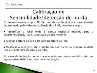 30
O dimensionamento (por PE) de uma descontinuidade é normalmente
determinado pelo Método da Queda dos 6 dB, descrito a seguir:
● Identificar o local onde é obtida resposta máxima para a
descontinuidade, isto é, a posição de eco máximo;
● Ajustar a altura do eco para 80% da altura da tela,
● Deslocar o cabeçote, até o ponto em que o eco da descontinuidade
caia em 6dB (40% da altura da tela).
No caso de indicação, repetir a operação em outros sentidos até que
seja possível definir o contorno da indicação.
Calibrações
 