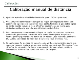 31
1. Ajuste no aparelho a velocidade do material para 2700m/s para vidro.
2. Meça um ponto sem massa de colagem ou região com espessura menor com
paquímetro e posicione o transdutor neste ponto. Posicione o gate sobre o pico
do ponto medido e ajuste o “zero offset” do equipamento de forma que a
distância medida pelo aparelho seja idêntica à medida física.
3. Meça um ponto do com massa de colagem ou região de espessura maior com
paquímetro, posicione o transdutor neste ponto e verifique se a espessura
medida pelo equipamento está dentro de 5% da real. Caso não esteja dentro de
5%, ajuste a velocidade de modo que a espessura fique idêntica a real.
4. Se a velocidade foi ajustada no passo 3, então verifique novamente o ponto sem
massa de colagem e veja se a espessura medida está dentro de 5%, ajuste o “zero
offset” se for necessário. Se fizer a nova correção do “zero offset”, verifique
novamente a espessura do ponto com massa de colagem.
Calibrações
 