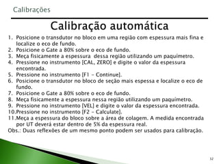32
1. Posicione o transdutor no bloco em uma região com espessura mais fina e
localize o eco de fundo.
2. Posicione o Gate a 80% sobre o eco de fundo.
3. Meça fisicamente a espessura dessa região utilizando um paquímetro.
4. Pressione no instrumento [CAL, ZERO] e digite o valor da espessura
encontrada.
5. Pressione no instrumento [F1 - Continue].
6. Posicione o transdutor no bloco de seção mais espessa e localize o eco de
fundo.
7. Posicione o Gate a 80% sobre o eco de fundo.
8. Meça fisicamente a espessura nessa região utilizando um paquímetro.
9. Pressione no instrumento [VEL] e digite o valor da espessura encontrada.
10.Pressione no instrumento [F2 - Calculate].
11.Meça a espessura do bloco sobre a área de colagem. A medida encontrada
por UT deverá estar dentro de 5% da espessura real.
Obs.: Duas reflexões de um mesmo ponto podem ser usados para calibração.
Calibrações
 