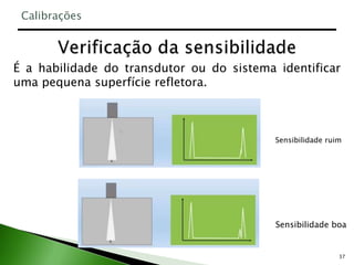 37
É a habilidade do transdutor ou do sistema identificar
uma pequena superfície refletora.
Calibrações
Sensibilidade ruim
Sensibilidade boa
 