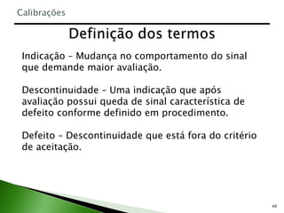 40
Indicação – Mudança no comportamento do sinal
que demande maior avaliação.
Descontinuidade – Uma indicação que após
avaliação possui queda de sinal característica de
defeito conforme definido em procedimento.
Defeito – Descontinuidade que está fora do critério
de aceitação.
Calibrações
 