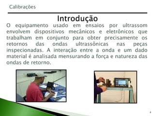 4
O equipamento usado em ensaios por ultrassom
envolvem dispositivos mecânicos e eletrônicos que
trabalham em conjunto para obter precisamente os
retornos das ondas ultrassônicas nas peças
inspecionadas. A interação entre a onda e um dado
material é analisada mensurando a força e natureza das
ondas de retorno.
Calibrações
 
