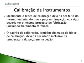 5
 Idealmente o bloco de calibração deveria ser feito do
mesmo material do que a peça em inspeção e, a rigor,
deveria ter o mesmo processo de fabricação
(incluindo tratamento térmico).
 O padrão de calibração, também chamado de bloco
de calibração, deveria ser usado inclusive na
temperatura da peça em inspeção..
Calibrações
 