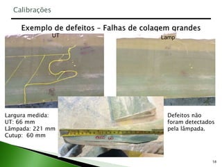 58
Defeitos não
foram detectados
pela lâmpada.
Largura medida:
UT: 66 mm
Lâmpada: 221 mm
Cutup: 60 mm
UT Lamp
Calibrações
 