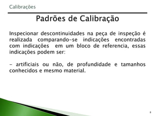 8
Inspecionar descontinuidades na peça de inspeção é
realizada comparando-se indicações encontradas
com indicações em um bloco de referencia, essas
indicações podem ser:
- artificiais ou não, de profundidade e tamanhos
conhecidos e mesmo material.
Calibrações
 