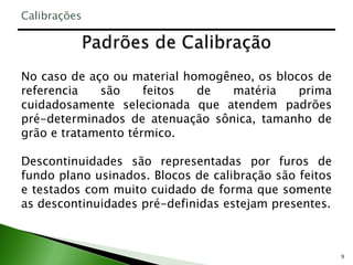 9
No caso de aço ou material homogêneo, os blocos de
referencia são feitos de matéria prima
cuidadosamente selecionada que atendem padrões
pré-determinados de atenuação sônica, tamanho de
grão e tratamento térmico.
Descontinuidades são representadas por furos de
fundo plano usinados. Blocos de calibração são feitos
e testados com muito cuidado de forma que somente
as descontinuidades pré-definidas estejam presentes.
Calibrações
 