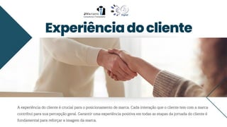 Experiênciadocliente
A experiência do cliente é crucial para o posicionamento de marca. Cada interação que o cliente tem com a marca
contribui para sua percepção geral. Garantir uma experiência positiva em todas as etapas da jornada do cliente é
fundamental para reforçar a imagem da marca.
 