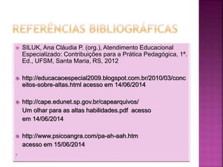  SILUK, Ana Cláudia P. (org.), Atendimento Educacional
Especializado: Contribuições para a Prática Pedagógica, 1ª.
Ed., UFSM, Santa Maria, RS, 2012
 http://educacaoespecial2009.blogspot.com.br/2010/03/conc
eitos-sobre-altas.html acesso em 14/06/2014
 http://cape.edunet.sp.gov.br/capearquivos/
Um olhar para as altas habilidades.pdf acesso
em 14/06/2014
 http://www.psicoangra.com/pa-ah-aah.htm
acesso em 15/06/2014
.
 