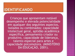 Crianças que apresentam notável
desempenho e elevada potencialidade
em qualquer dos seguintes aspectos,
isolados ou combinados: capacidade
intelectual geral, aptidão acadêmica
específica, pensamento criador ou
produtivo, capacidade de liderança,
talento especial para artes e
capacidade psicomotora. (MINISTÉRIO
DA EDUCAÇÃO, 2001).
 