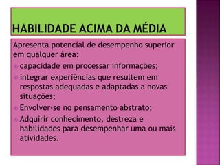 Apresenta potencial de desempenho superior
em qualquer área:
 capacidade em processar informações;
 integrar experiências que resultem em
respostas adequadas e adaptadas a novas
situações;
 Envolver-se no pensamento abstrato;
 Adquirir conhecimento, destreza e
habilidades para desempenhar uma ou mais
atividades.
 