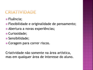  Fluência;
 Flexibilidade e originalidade de pensamento;
 Abertura a novas experiências;
 Curiosidade;
 Sensibilidade;
 Coragem para correr riscos.
Criatividade não somente na área artística,
mas em qualquer área de interesse do aluno.
 