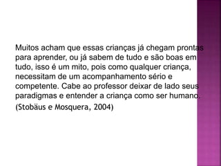 Muitos acham que essas crianças já chegam prontas
para aprender, ou já sabem de tudo e são boas em
tudo, isso é um mito, pois como qualquer criança,
necessitam de um acompanhamento sério e
competente. Cabe ao professor deixar de lado seus
paradigmas e entender a criança como ser humano.
(Stobäus e Mosquera, 2004)
 